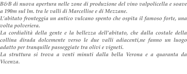 B&B di nuova apertura nelle zone di produzione del vino valpolicella e soave a 190m sul lm.tra le valli di Marcellise e di Mezzane. Labitato fronteggia un antico vulcano spento che ospita il famoso forte, una volta polveriera. La cordialit della gente e la bellezza dellabitato, che dalla costale della collina dirada dolcemente verso le due valli adiacenti,ne fanno un luogo adatto per tranquille passeggiate tra olivi e vigneti. La struttura si trova a venti minuti dalla bella Verona e a quaranta da Vicenza.