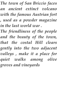 The town of San Briccio faces an ancient extinct volcano with the famous Austrian fort , used as a powder magazine in the last world war . The friendliness of the people and the beauty of the town, that the costal Hill clears gently into the two adjacent valleys , make it a place for quiet walks among olive groves and vineyards